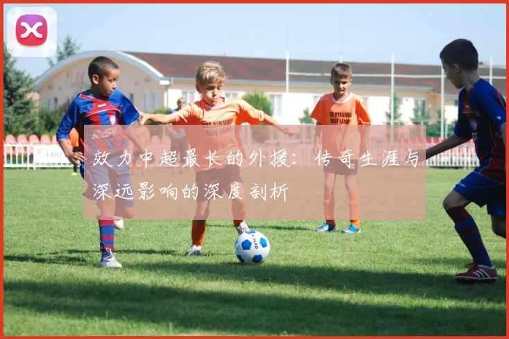 效力中超最长的外援：传奇生涯与深远影响的深度剖析