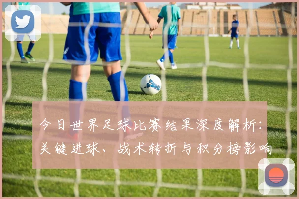 今日世界足球比赛结果深度解析：关键进球、战术转折与积分榜影响