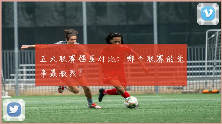 五大联赛强度对比：哪个联赛的竞争最激烈？
