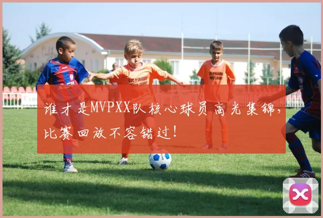 谁才是MVPXX队核心球员高光集锦，比赛回放不容错过！