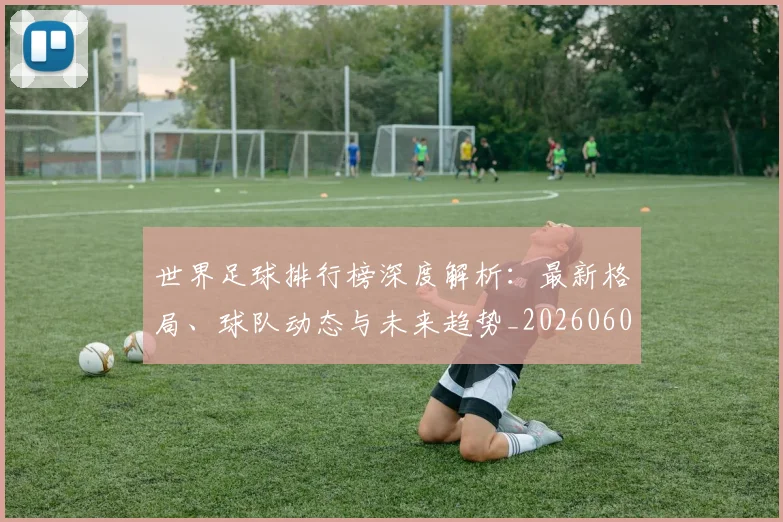 世界足球排行榜深度解析：最新格局、球队动态与未来趋势_20260609201435