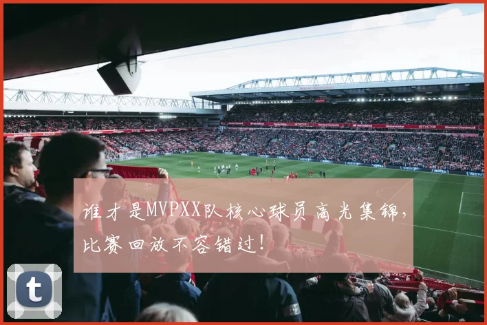 谁才是MVPXX队核心球员高光集锦，比赛回放不容错过！